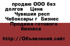 продаю ООО без долгов, › Цена ­ 10 000 - Чувашия респ., Чебоксары г. Бизнес » Продажа готового бизнеса   